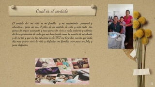 Cual es el sentido
13
El sentido de mi vida es mi familia y mi crecimiento personal y
educativo , para mi son el pilar de mi sentido de vida y ante todo las
ganas de seguir avanzado y esas ganas de vivir a cada instante y además
de las experiencias de vida que me han tocado como la muerte de mi abuela
y de mi tío y que mi tía estuviera en la UCI me hizo dar cuenta que cada
día mas quiero vivir la vida y disfrutar mi familia, vivo para ser feliz y
para disfrutar
 