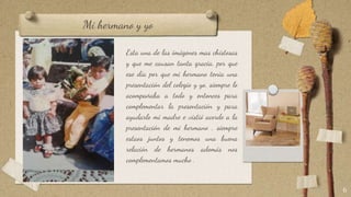 Mi hermano y yo
Esta una de las imágenes mas chistosas
y que me causan tanta gracia, por que
ese día por que mi hermano tenia una
presentación del colegio y yo, siempre lo
acompañaba a todo y entonces para
complementar la presentación y para
ayudarlo mi madre e vistió acorde a la
presentación de mi hermano , siempre
estaos juntos y tenemos una buena
relación de hermanos además nos
complementamos mucho .
6
 