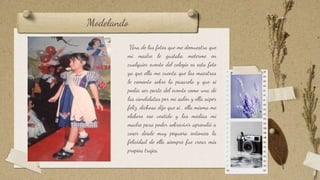 Modelando
Una de las fotos que me demuestra que
mi madre le gustaba meterme en
cualquier evento del colegio es esta foto
ya que ella me cuenta que las maestras
le comento sobre la pasarela y que si
podía ser parte del evento como una de
las candidatas por mi salón y ella súper
feliz, dichosa dijo que si , ella misma me
elaboro ese vestido y las medias mi
madre para poder sobrevivir aprendió a
coser desde muy pequeña entonces la
felicidad de ella siempre fue crear mis
propios trajes.
8
 