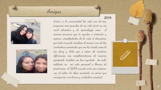 Amigas
Entrar a la universidad ha sido uno de mis
progresos mas grandes de mi vida tanto en mi
nivel educativo y de aprendizaje como el
conocer personas que te ayudan a entender y
superar complejidades de la vida d demostrar
que todo se puede, también el conocer una de las
verdaderas amistades que me ha traído como lo
son fany y Aida que a pesar de nuestras
diferencias nos complementamos de manera
apropiada, también me han ayudado , ha salir
adelante en mi vida personal a llenare de
positivismo, el 2019 cuando entre por primera
vez al salón de clase asustada no pensé que
conseguiría una buena y verdadera amistad.
9
2019
 