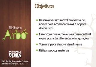 Objetivos

  Desenvolver um móvel em forma de
  árvore para acomodar livros e objetos
  decorativos

  Fazer com que o móvel seja desmontável,
  e que possa ter diferentes configurações

  Tornar a peça atrativa visualmente

  Utilizar poucos materiais
 