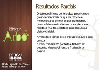 Resultados Parciais
O desenvolvimento deste projeto proporcionou
grande aprendizado no que diz respeito à
metodologia de projeto, estudo de materiais,
desenvolvimento de sistemas de encaixe e seu
resultado final foi satisfatório considerando os
objetivos iniciais.

A viabilidade técnica de se produzir o móvel é com
certeza
a maior recompensa por todo o trabalho de
pesquisa, desenvolvimento e finalização do
projeto.
 