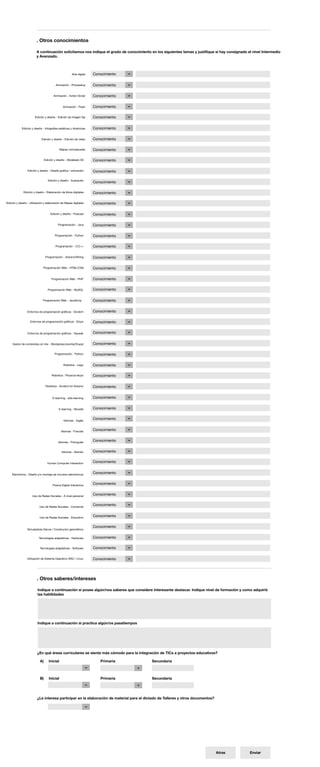. Otros conocimientos

                        A continuación solicitamos nos indique el grado de conocimiento en los siguientes temas y justifique si hay consignado el nivel Intermedio
                        y Avanzado.



                                                      Arte digital   Conocimiento

                                         Animación - Processing      Conocimiento

                                       Animación - Action Script     Conocimiento

                                               Animación - Flash     Conocimiento

                       Edición y diseño - Edición de imagen fija     Conocimiento

            Edición y diseño - Infografías estáticas y dinámicas     Conocimiento

                             Edición y diseño - Edición de video     Conocimiento

                                             Mapas conceptuales      Conocimiento

                                Edición y diseño - Modelado 3D       Conocimiento

                 Edición y diseño - Diseño gráfico / animación       Conocimiento

                                  Edición y diseño - Ilustración
                                                                     Conocimiento

              Edición y diseño - Elaboración de libros digitales     Conocimiento

Edición y diseño - Utilización y elaboración de Mapas digitales      Conocimiento

                                    Edición y diseño - Podcast       Conocimiento

                                          Programación - Java        Conocimiento

                                        Programación - Python        Conocimiento

                                        Programación - C/C++         Conocimiento

                                 Programación - Arduino/Wiring       Conocimiento

                              Programación Web - HTML/CSS            Conocimiento

                                     Programación Web - PHP          Conocimiento

                                  Programación Web - MySQL           Conocimiento

                              Programación Web - JavaScrip           Conocimiento

                 Entornos de programación gráficos - Scratch         Conocimiento

                   Entornos de programación gráficos - Etoys         Conocimiento

                 Entornos de programación gráficos - Squeak          Conocimiento


     Gestor de contenidos on line - Wordpress/Joomla/Drupal          Conocimiento

                                        Programación - Python        Conocimiento

                                               Robótica - Lego       Conocimiento

                                     Robótica - Physical etoys       Conocimiento

                                 Robótica - Scratch for Arduino      Conocimiento


                                      E-learning - eXe-learning      Conocimiento


                                           E-learning - Moodle       Conocimiento


                                               Idiomas - Inglés
                                                                     Conocimiento


                                              Idiomas - Francés      Conocimiento


                                           Idiomas - Portugués       Conocimiento


                                              Idiomas - Alemán       Conocimiento


                                  Human Computer Interaction         Conocimiento


    Electrónica - Diseño y/o montaje de circuitos electrónicos       Conocimiento


                                      Pizarra Digital Interactiva    Conocimiento


                     Uso de Redes Sociales - A nivel personal        Conocimiento


                           Uso de Redes Sociales - Comercial
                                                                     Conocimiento


                           Uso de Redes Sociales - Educativo         Conocimiento

                                                                     Conocimiento
                 Simuladores físicos / Constructor geométrico


                          Tecnologías adaptativas - Hardware         Conocimiento

                           Tecnologías adaptativas - Software        Conocimiento

                Utilización de Sistema Operativo GNU / Linux         Conocimiento




                         . Otros saberes/intereses

                         Indique a continuación si posee algún/nos saberes que considere interesante destacar. Indique nivel de formación y como adquirió
                         las habilidades




                         Indique a continuación si practica algún/os pasatiempos




                         ¿En qué áreas curriculares se siente más cómodo para la integración de TICs a proyectos educativos?

                           A)      Inicial                              Primaria          Secundaria



                           B)      Inicial                              Primaria          Secundaria




                         ¿Le interesa participar en la elaboración de material para el dictado de Talleres y otros documentos?




                                                                                                                                 Atras          Enviar
 