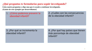 ¿Qué preguntas te formularías para seguir investigando?
Lista cuatro preguntas y elige una que te ayude a continuar investigando.
(Guíate de este ejemplo que desarrollamos)
1. ¿Cómo podemos prevenir la
obesidad infantil?
2
3. ¿Por qué se incrementa la
obesidad infantil?
2. ¿Cuáles son las consecuencias
de la obesidad infantil?
4. ¿Por qué hay países que tienen
más porcentaje de obesidad
infantil?
 