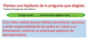 Plantea una hipótesis de la pregunta que elegiste.
*(Guíate del ejemplo que desarrollamos.)
Si los niños realizan buenos hábitos alimenticios, ejercicios
y existe responsabilidad de los padres en cuanto a su
alimentación, entonces se evitará que padezcan de
obesidad infantil.
 