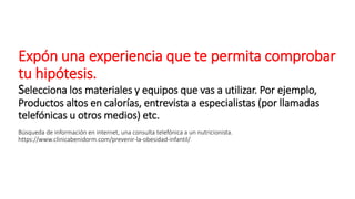 Expón una experiencia que te permita comprobar
tu hipótesis.
Selecciona los materiales y equipos que vas a utilizar. Por ejemplo,
Productos altos en calorías, entrevista a especialistas (por llamadas
telefónicas u otros medios) etc.
Búsqueda de información en internet, una consulta telefónica a un nutricionista.
https://www.clinicabenidorm.com/prevenir-la-obesidad-infantil/
 