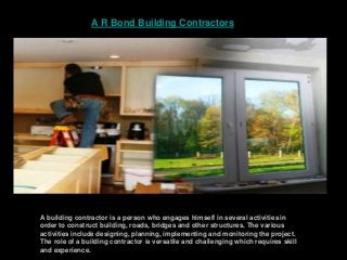 A R Bond Building Contractors
A building contractor is a person who engages himself in several activities in
order to construct building, roads, bridges and other structures. The various
activities include designing, planning, implementing and monitoring the project.
The role of a building contractor is versatile and challenging which requires skill
and experience.
 
