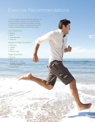 Exercise Recommendations
To truly be healthy, exercise should be a daily part of
everyone’s lifestyle. Exercise is an important factor
in helping prevent cardiovascular disease, reducing
the risk of some diseases, strengthening bones and
muscles, improving vitality, and even living longer.
Low Exertion:
•	 Walking
•	 Tai chi
•	 Water exercises
•	 Stretching
Medium/High Exertion:
•	 Swimming
•	 Jogging
•	 Hiking
•	 Pilates or yoga
High Exertion:
•	 Running
•	 Spin
•	 Team sports — tennis,
baseball, soccer, softball,
basketball, volleyball
•	 Weight training
12
 