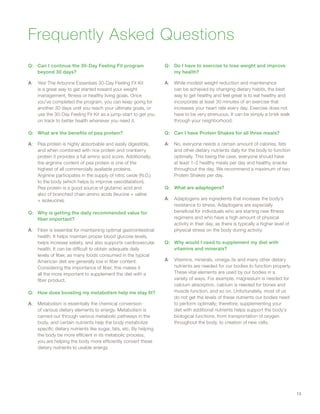 Frequently Asked Questions
Q:Q Can I continue the 30-Day Feeling Fit program
beyond 30 days?
A:A Yes! The Arbonne Essentials 30-Day Feeling Fit Kit
is a great way to get started toward your weight
management, fitness or healthy living goals. Once
you’ve completed the program, you can keep going for
another 30 days until you reach your ultimate goals, or
use the 30-Day Feeling Fit Kit as a jump-start to get you
on track to better health whenever you need it.
Q:Q What are the benefits of pea protein?
A:A Pea protein is highly absorbable and easily digestible,
and when combined with rice protein and cranberry
protein it provides a full amino acid score. Additionally,
the arginine content of pea protein is one of the
highest of all commercially available proteins.
Arginine participates in the supply of nitric oxide (N.O.)
to the body (which helps to improve vasodilatation).
Pea protein is a good source of glutamic acid and
also of branched chain amino acids (leucine + valine
+ isoleucine).
Q:Q Why is getting the daily recommended value for
fiber important?
A:A Fiber is essential for maintaining optimal gastrointestinal
health. It helps maintain proper blood glucose levels,
helps increase satiety, and also supports cardiovascular
health. It can be difficult to obtain adequate daily
levels of fiber, as many foods consumed in the typical
American diet are generally low in fiber content.
Considering the importance of fiber, this makes it
all the more important to supplement the diet with a
fiber product.
Q:Q How does boosting my metabolism help me stay fit?
A:A Metabolism is essentially the chemical conversion
of various dietary elements to energy. Metabolism is
carried out through various metabolic pathways in the
body, and certain nutrients help the body metabolize
specific dietary nutrients like sugar, fats, etc. By helping
the body be more efficient in its metabolic process,
you are helping the body more efficiently convert these
dietary nutrients to usable energy.
Q:Q Do I have to exercise to lose weight and improve
my health?
A:A While modest weight reduction and maintenance
can be achieved by changing dietary habits, the best
way to get healthy and feel great is to eat healthy and
incorporate at least 30 minutes of an exercise that
increases your heart rate every day. Exercise does not
have to be very strenuous. It can be simply a brisk walk
through your neighborhood.
Q:Q Can I have Protein Shakes for all three meals?
A:A No, everyone needs a certain amount of calories, fats
and other dietary nutrients daily for the body to function
optimally. This being the case, everyone should have
at least 1–2 healthy meals per day and healthy snacks
throughout the day. We recommend a maximum of two
Protein Shakes per day.
Q:Q What are adaptogens?
A:A Adaptogens are ingredients that increase the body’s
resistance to stress. Adaptogens are especially
beneficial for individuals who are starting new fitness
regimens and who have a high amount of physical
activity in their day, as there is typically a higher level of
physical stress on the body during activity.
Q:Q Why would I need to supplement my diet with
vitamins and minerals?
A:A Vitamins, minerals, omega-3s and many other dietary
nutrients are needed for our bodies to function properly.
These vital elements are used by our bodies in a
variety of ways. For example, magnesium is needed for
calcium absorption, calcium is needed for bones and
muscle function, and so on. Unfortunately, most of us
do not get the levels of these nutrients our bodies need
to perform optimally; therefore, supplementing your
diet with additional nutrients helps support the body’s
biological functions, from transportation of oxygen
throughout the body, to creation of new cells.
13
 