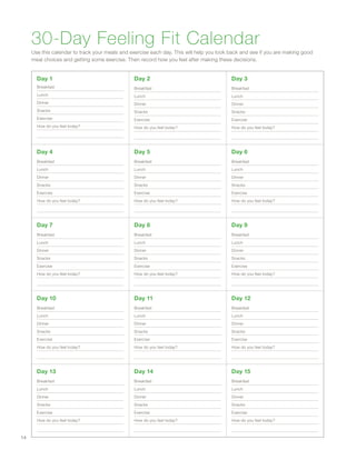 30-Day Feeling Fit Calendar
Use this calendar to track your meals and exercise each day. This will help you look back and see if you are making good
meal choices and getting some exercise. Then record how you feel after making these decisions.
Day 1
Breakfast
Lunch
Dinner
Snacks
Exercise
How do you feel today?
Day 2
Breakfast
Lunch
Dinner
Snacks
Exercise
How do you feel today?
Day 3
Breakfast
Lunch
Dinner
Snacks
Exercise
How do you feel today?
Day 4
Breakfast
Lunch
Dinner
Snacks
Exercise
How do you feel today?
Day 5
Breakfast
Lunch
Dinner
Snacks
Exercise
How do you feel today?
Day 6
Breakfast
Lunch
Dinner
Snacks
Exercise
How do you feel today?
Day 7
Breakfast
Lunch
Dinner
Snacks
Exercise
How do you feel today?
Day 8
Breakfast
Lunch
Dinner
Snacks
Exercise
How do you feel today?
Day 9
Breakfast
Lunch
Dinner
Snacks
Exercise
How do you feel today?
Day 10
Breakfast
Lunch
Dinner
Snacks
Exercise
How do you feel today?
Day 11
Breakfast
Lunch
Dinner
Snacks
Exercise
How do you feel today?
Day 12
Breakfast
Lunch
Dinner
Snacks
Exercise
How do you feel today?
Day 13
Breakfast
Lunch
Dinner
Snacks
Exercise
How do you feel today?
Day 14
Breakfast
Lunch
Dinner
Snacks
Exercise
How do you feel today?
Day 15
Breakfast
Lunch
Dinner
Snacks
Exercise
How do you feel today?
14
 
