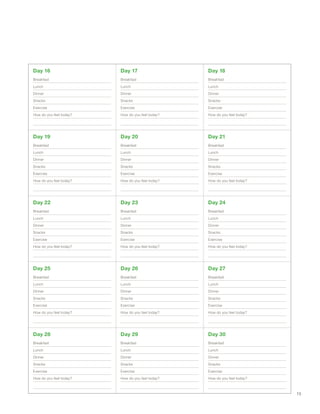 Day 16
Breakfast
Lunch
Dinner
Snacks
Exercise
How do you feel today?
Day 17
Breakfast
Lunch
Dinner
Snacks
Exercise
How do you feel today?
Day 18
Breakfast
Lunch
Dinner
Snacks
Exercise
How do you feel today?
Day 19
Breakfast
Lunch
Dinner
Snacks
Exercise
How do you feel today?
Day 20
Breakfast
Lunch
Dinner
Snacks
Exercise
How do you feel today?
Day 21
Breakfast
Lunch
Dinner
Snacks
Exercise
How do you feel today?
Day 22
Breakfast
Lunch
Dinner
Snacks
Exercise
How do you feel today?
Day 23
Breakfast
Lunch
Dinner
Snacks
Exercise
How do you feel today?
Day 24
Breakfast
Lunch
Dinner
Snacks
Exercise
How do you feel today?
Day 25
Breakfast
Lunch
Dinner
Snacks
Exercise
How do you feel today?
Day 26
Breakfast
Lunch
Dinner
Snacks
Exercise
How do you feel today?
Day 27
Breakfast
Lunch
Dinner
Snacks
Exercise
How do you feel today?
Day 28
Breakfast
Lunch
Dinner
Snacks
Exercise
How do you feel today?
Day 29
Breakfast
Lunch
Dinner
Snacks
Exercise
How do you feel today?
Day 30
Breakfast
Lunch
Dinner
Snacks
Exercise
How do you feel today?
15
 