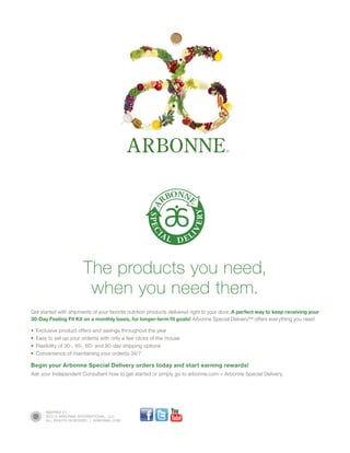9287R02 01
©2013 ARBONNE INTERNATIONAL, LLC
ALL RIGHTS RESERVED.  |  ARBONNE.COM
The products you need,
when you need them.
Get started with shipments of your favorite nutrition products delivered right to your door. A perfect way to keep receiving your
30-Day Feeling Fit Kit on a monthly basis, for longer-term fit goals! Arbonne Special Delivery™ offers everything you need:
•	 Exclusive product offers and savings throughout the year
•	 Easy to set up your order(s) with only a few clicks of the mouse
•	 Flexibility of 30-, 45-, 60- and 90-day shipping options
•	 Convenience of maintaining your order(s) 24/7
Begin your Arbonne Special Delivery orders today and start earning rewards!
Ask your Independent Consultant how to get started or simply go to arbonne.com  Arbonne Special Delivery.
 
