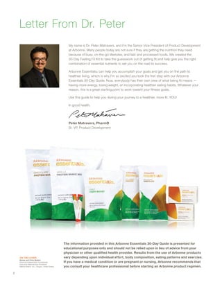Letter From Dr. Peter
My name is Dr. Peter Matravers, and I’m the Senior Vice President of Product Development
at Arbonne. Many people today are not sure if they are getting the nutrition they need
because of busy, on-the-go lifestyles, and fast and processed foods. We created the
30-Day Feeling Fit Kit to take the guesswork out of getting fit and help give you the right
combination of essential nutrients to set you on the road to success.
Arbonne Essentials® can help you accomplish your goals and get you on the path to
healthier living, which is why I’m so excited you took the first step with our Arbonne
Essentials 30-Day Guide. Now, everybody has their own view of what being fit means —
having more energy, losing weight, or incorporating healthier eating habits. Whatever your
reason, this is a great starting point to work toward your fitness goals.
Use this guide to help you during your journey to a healthier, more fit, YOU!
In good health,
Peter Matravers, PharmD
Sr. VP, Product Development
The information provided in this Arbonne Essentials 30-Day Guide is presented for
educational purposes only and should not be relied upon in lieu of advice from your
physician or other qualified health provider. Results from the use of Arbonne products
vary depending upon individual effort, body composition, eating patterns and exercise.
If you have a medical condition or are pregnant or nursing, Arbonne recommends that
you consult your healthcare professional before starting an Arbonne product regimen.
On The Cover:
Amme and Chris Weilert
Arbonne Independent Consultants,
Executive National Vice President;
Believe Nation, Inc.; Oregon, United States
2
 