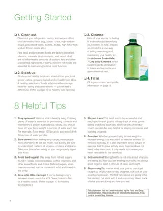 Getting Started
❏❏ 1. Clean out
Clean out your refrigerator, pantry, kitchen and office
of all unhealthy foods (e.g., potato chips, high-sodium
soups, processed foods, sweets, sodas, high-fat or high-
sodium frozen meals, etc.).
Fast food and processed foods are lacking important
vitamins, minerals, phytonutrients, and, worst of all,
are full of unhealthy amounts of sodium, fats and other
unessential ingredients. Healthy, nutrient-rich foods are
essential to maintaining optimal body function.
❏❏ 2. Stock up
Stock up on healthy foods and snacks from your local
grocery store, growers market and/or health food store.
A healthy selection of foods at home will encourage
healthier eating and better health — you will feel a
difference. (Refer to page 10 for healthy food options.)
❏❏ 3. Cleanse
Kick off your journey to feeling
fit and healthy by detoxifying
your system. To help prepare
your body for a new way
of eating, exercising and
maintaining your health, try
the Arbonne Essentials®
7-Day Body Cleanse, which
supports gentle elimination
of toxins and supports your
gastrointestinal tract.◊
❏❏ 4. Fill in
Fill in your contact and profile
information on page 8.
8 Helpful Tips
1.	 Stay hydrated! Water is vital to healthy living. Drinking
plenty of water is essential for processing nutrients and
maintaining a proper fluid balance. Ideally, you should
have 1/2 your body weight in ounces of water each day.
For example, if you weigh 120 pounds, you would drink
60 ounces of water per day.
2.	 Slow down! When feeling very hungry, most people
have a tendency to eat too much, too quickly. Be sure
to understand portions of veggies, proteins and grains.
Take your time when eating so you can properly digest
your food.
3.	 Avoid bad sugars! Stay away from refined sugars
found in sodas, sweetened teas, coffee creamers, and
other sweet foods and drinks. Refined sugars, when
over-consumed, can be converted to fat and stored in
the body.
4.	 Give in to little cravings! If you’re feeling hungry
between meals, reach for a Fit Chew, Nutrition Bar,
or a healthy snack. (Refer to page 10 for healthy
food options.)
5.	 Stay on track! The best way to be successful and
reach your overall goal is to keep track of what you’re
eating and doing each day. Working with a friend or
coach can also be very helpful for staying on course and
tracking progress.
6.	 Exercise! Whether you are trying to lose weight or
increase energy, it is important to exercise at least 30
minutes each day. It is also important to find a type of
exercise that fits your activity level. Exercise does not
need to be strenuous; it only needs to increase your
heart rate a little to be beneficial.
7.	 Get some rest! Being healthy is not only about what you
are eating, but how you are treating your body. It’s always
good to get at least 7–8 hours of sleep each night.
8.	 Stay strong! No matter what your goal is, don’t get
caught up on your day-to-day progress, but look at your
weekly progression. The first two weeks are going to be
the hardest, but stick with it and stay strong. Keep track
of what you are doing and how you feel.
◊
This statement has not been evaluated by the Food and Drug
Administration. This product is not intended to diagnose, treat,
cure or prevent any disease.
6
 