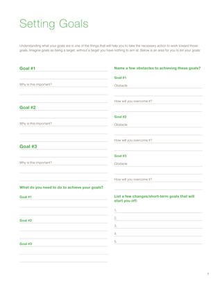 Goal #1
Why is this important?
Goal #2
Why is this important?
Goal #3
Why is this important?
What do you need to do to achieve your goals?
Goal #1
Goal #2
Goal #3
Name a few obstacles to achieving these goals?
Goal #1
Obstacle
How will you overcome it?
Goal #2
Obstacle
How will you overcome it?
Goal #3
Obstacle
How will you overcome it?
List a few changes/short-term goals that will
start you off:
1.
2.
3.
4.
5.
Understanding what your goals are is one of the things that will help you to take the necessary action to work toward those
goals. Imagine goals as being a target; without a target you have nothing to aim at. Below is an area for you to list your goals:
Setting Goals
7
 