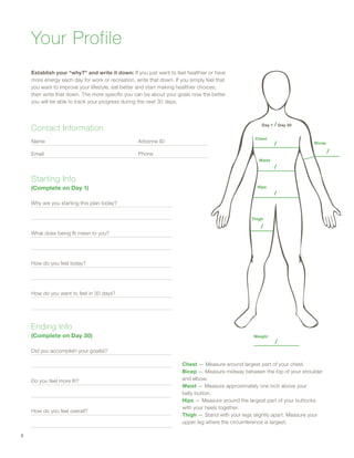 Starting Info
(Complete on Day 1)
Why are you starting this plan today?
What does being fit mean to you?
How do you feel today?
How do you want to feel in 30 days?
Ending Info
(Complete on Day 30)
Did you accomplish your goal(s)?
Do you feel more fit?
How do you feel overall?
Chest — Measure around largest part of your chest.
Bicep — Measure midway between the top of your shoulder
and elbow.
Waist — Measure approximately one inch above your
belly button.
Hips — Measure around the largest part of your buttocks
with your heels together.
Thigh — Stand with your legs slightly apart. Measure your
upper leg where the circumference is largest.
Chest
Day 1 / Day 30
/
/
/
/
/
Bicep
Thigh
Hips
Waist
Your Profile
Establish your “why?” and write it down: If you just want to feel healthier or have
more energy each day for work or recreation, write that down. If you simply feel that
you want to improve your lifestyle, eat better and start making healthier choices,
then write that down. The more specific you can be about your goals now the better
you will be able to track your progress during the next 30 days.
Contact Information
Name 	 Arbonne ID
Email	Phone
Weight
/
8
 