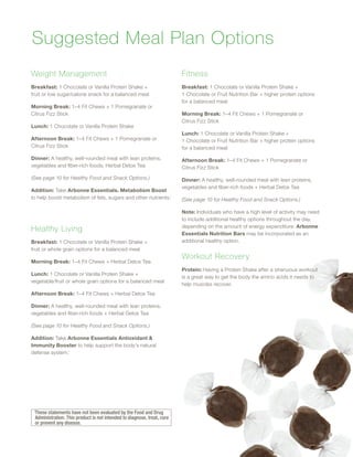 Weight Management
Breakfast: 1 Chocolate or Vanilla Protein Shake +
fruit or low sugar/calorie snack for a balanced meal
Morning Break: 1–4 Fit Chews + 1 Pomegranate or
Citrus Fizz Stick
Lunch: 1 Chocolate or Vanilla Protein Shake
Afternoon Break: 1–4 Fit Chews + 1 Pomegranate or
Citrus Fizz Stick
Dinner: A healthy, well-rounded meal with lean proteins,
vegetables and fiber-rich foods; Herbal Detox Tea
(See page 10 for Healthy Food and Snack Options.)
Addition: Take Arbonne Essentials® Metabolism Boost
to help boost metabolism of fats, sugars and other nutrients.◊
Healthy Living
Breakfast: 1 Chocolate or Vanilla Protein Shake +
fruit or whole grain options for a balanced meal
Morning Break: 1–4 Fit Chews + Herbal Detox Tea
Lunch: 1 Chocolate or Vanilla Protein Shake +
vegetable/fruit or whole grain options for a balanced meal
Afternoon Break: 1–4 Fit Chews + Herbal Detox Tea
Dinner: A healthy, well-rounded meal with lean proteins,
vegetables and fiber-rich foods + Herbal Detox Tea
(See page 10 for Healthy Food and Snack Options.)
Addition: Take Arbonne Essentials Antioxidant 
Immunity Booster to help support the body’s natural
defense system.◊
Fitness
Breakfast: 1 Chocolate or Vanilla Protein Shake +
1 Chocolate or Fruit Nutrition Bar + higher protein options
for a balanced meal
Morning Break: 1–4 Fit Chews + 1 Pomegranate or
Citrus Fizz Stick
Lunch: 1 Chocolate or Vanilla Protein Shake +
1 Chocolate or Fruit Nutrition Bar + higher protein options
for a balanced meal
Afternoon Break: 1–4 Fit Chews + 1 Pomegranate or
Citrus Fizz Stick
Dinner: A healthy, well-rounded meal with lean proteins,
vegetables and fiber-rich foods + Herbal Detox Tea
(See page 10 for Healthy Food and Snack Options.)
Note: Individuals who have a high level of activity may need
to include additional healthy options throughout the day,
depending on the amount of energy expenditure. Arbonne
Essentials Nutrition Bars may be incorporated as an
additional healthy option.
Workout Recovery
Protein: Having a Protein Shake after a strenuous workout
is a great way to get the body the amino acids it needs to
help muscles recover.
Suggested Meal Plan Options
◊
These statements have not been evaluated by the Food and Drug
Administration. This product is not intended to diagnose, treat, cure
or prevent any disease.
9
 