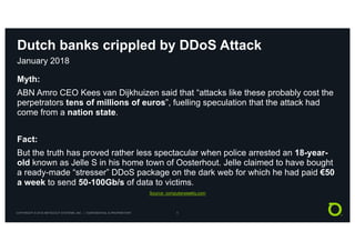 COPYRIGHT © 2018 NETSCOUT SYSTEMS, INC. | CONFIDENTIAL & PROPRIETARY 5
Dutch banks crippled by DDoS Attack
January 2018
Myth:
ABN Amro CEO Kees van Dijkhuizen said that “attacks like these probably cost the
perpetrators tens of millions of euros”, fuelling speculation that the attack had
come from a nation state.
Fact:
But the truth has proved rather less spectacular when police arrested an 18-year-
old known as Jelle S in his home town of Oosterhout. Jelle claimed to have bought
a ready-made “stresser” DDoS package on the dark web for which he had paid €50
a week to send 50-100Gb/s of data to victims.
Source: computerweekly.com
 