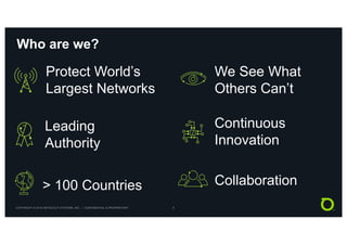 COPYRIGHT © 2018 NETSCOUT SYSTEMS, INC. | CONFIDENTIAL & PROPRIETARY 8
Who are we?
We See What
Others Can’t
Collaboration
Continuous
Innovation
> 100 Countries
Protect World’s
Largest Networks
Leading
Authority
 