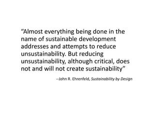 A Hard Truth
“Almost everything being done in the
name of sustainable development
addresses and attempts to reduce
unsustainability. But reducing
unsustainability, although critical, does
not and will not create sustainability”
             --John R. Ehrenfeld, Sustainability by Design
 