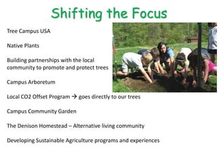 Shifting the Focus
Tree Campus USA

Native Plants

Building partnerships with the local
community to promote and protect trees

Campus Arboretum

Local CO2 Offset Program  goes directly to our trees

Campus Community Garden

The Denison Homestead – Alternative living community

Developing Sustainable Agriculture programs and experiences
 
