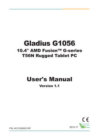 1
P/N: 4012105600110P
2013.11
Gladius G1056
10.4" AMD Fusion™ G-series
T56N Rugged Tablet PC
User's Manual
Version 1.1
 