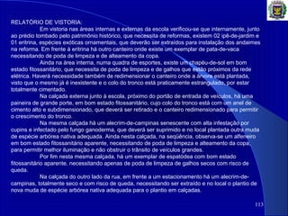 113
RELATÓRIO DE VISTORIA:
Em vistoria nas áreas internas e externas da escola verificou-se que internamente, junto
ao prédio tombado pelo patrimônio histórico, que necessita de reformas, existem 02 ipê-de-jardim e
01 eritrina, espécies exóticas ornamentais, que deverão ser extraídos para instalação dos andaimes
na reforma. Em frente à eritrina há outro canteiro onde existe um exemplar de pata-de-vaca
necessitando de poda de limpeza e de alteamento da copa.
Ainda na área interna, numa quadra de esportes, existe um chapéu-de-sol em bom
estado fitossanitário, que necessita de poda de limpeza e de galhos que estão próximos da rede
elétrica. Haverá necessidade também de redimensionar o canteiro onde a árvore está plantada,
visto que o mesmo já é inexistente e o colo do tronco está praticamente estrangulado, por estar
totalmente cimentado.
Na calçada externa junto à escola, próximo do portão de entrada de veículos, há uma
paineira de grande porte, em bom estado fitossanitário, cujo colo do tronco está com um anel de
cimento alto e subdimensionado, que deverá ser retirado e o canteiro redimensionado para permitir
o crescimento do tronco.
Na mesma calçada há um alecrim-de-campinas senescente com alta infestação por
cupins e infectado pelo fungo ganoderma, que deverá ser suprimido e no local plantada outra muda
de espécie arbórea nativa adequada. Ainda nesta calçada, na seqüência, observa-se um alfeneiro
em bom estado fitossanitário aparente, necessitando de poda de limpeza e alteamento da copa,
para permitir melhor iluminação e não obstruir o trânsito de veículos grandes.
Por fim nesta mesma calçada, há um exemplar de espatódea com bom estado
fitossanitário aparente, necessitando apenas de poda de limpeza de galhos secos com risco de
queda.
Na calçada do outro lado da rua, em frente a um estacionamento há um alecrim-de-
campinas, totalmente seco e com risco de queda, necessitando ser extraído e no local o plantio de
nova muda de espécie arbórea nativa adequada para o plantio em calçadas.
 