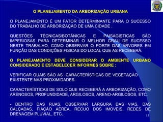 15
O PLANEJAMENTO DA ARBORIZAÇÃO URBANA
O PLANEJAMENTO É UM FATOR DETERMINANTE PARA O SUCESSO
DO TRABALHO DE ARBORIZAÇÃO DE UMA CIDADE .
QUESTÕES TÉCNICAS/BOTÃNICAS E PAISAGISTICAS SÃO
IMPERIOSAS PARA DETERMINAR O MELHOR GRAU DE SUCESSO
NESTE TRABALHO, COMO OBSERVAR O PORTE DAS ÁRVORES EM
FUNÇÃO DAS CONDIÇÕES FISICAS DO LOCAL QUE AS RECEBERÁ.
O PLANEJAMENTO DEVE CONSIDERAR O AMBIENTE URBANO
CONSIDERADO E ESTABELECER INFORMES SOBRE :
VERIFICAR QUAIS SÃO AS CARACTERÍSTICAS DE VEGETAÇÃO
EXISTENTE NAS PROXIMIDADES.
CARACTERÍSTICAS DE SOLO QUE RECEBERÁ A ARBORIZAÇÃO, COMO
ARENOSOS, PROFUNDIDADE, ARGILOSOS, ARENO-ARGILOSOS, ETC.
- DENTRO DAS RUAS, OBSERVAR LARGURA DAS VIAS, DAS
CALÇADAS, FIAÇÃO AÉREA, RECUO DOS IMOVEIS, REDES DE
DRENAGEM PLUVIAL, ETC.
 