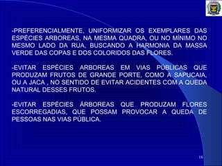 16
-PREFERENCIALMENTE, UNIFORMIZAR OS EXEMPLARES DAS
ESPÉCIES ARBOREAS, NA MESMA QUADRA, OU NO MÍNIMO NO
MESMO LADO DA RUA, BUSCANDO A HARMONIA DA MASSA
VERDE DAS COPAS E DOS COLORIDOS DAS FLORES.
-EVITAR ESPÉCIES ARBOREAS EM VIAS PÚBLICAS QUE
PRODUZAM FRUTOS DE GRANDE PORTE, COMO A SAPUCAIA,
OU A JACA , NO SENTIDO DE EVITAR ACIDENTES COM A QUEDA
NATURAL DESSES FRUTOS.
-EVITAR ESPÉCIES ÁRBOREAS QUE PRODUZAM FLORES
ESCORREGADIAS, QUE POSSAM PROVOCAR A QUEDA DE
PESSOAS NAS VIAS PÚBLICA.
 
