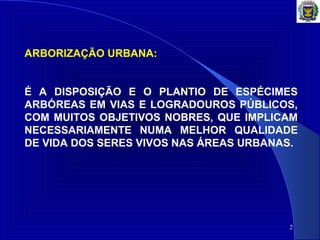 2
ARBORIZAÇÃO URBANA:
É A DISPOSIÇÃO E O PLANTIO DE ESPÉCIMES
ARBÓREAS EM VIAS E LOGRADOUROS PÚBLICOS,
COM MUITOS OBJETIVOS NOBRES, QUE IMPLICAM
NECESSARIAMENTE NUMA MELHOR QUALIDADE
DE VIDA DOS SERES VIVOS NAS ÁREAS URBANAS.
 
