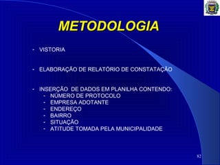 METODOLOGIAMETODOLOGIA
82
- VISTORIA
- ELABORAÇÃO DE RELATÓRIO DE CONSTATAÇÃO
- INSERÇÃO DE DADOS EM PLANILHA CONTENDO:
- NÚMERO DE PROTOCOLO
- EMPRESA ADOTANTE
- ENDEREÇO
- BAIRRO
- SITUAÇÃO
- ATITUDE TOMADA PELA MUNICIPALIDADE
 