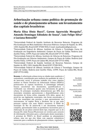 Revista Brasileira de Gestão Ambiental e Sustentabilidade (2021): 8(18): 725-738.
ISSN 2359-1412
https://doi.org/10.21438/rbgas(2021)081905
ISSN 2359-1412/RBGAS-2020-0168/2021/8/19/5/725
Rev. Bras. Gest. Amb. Sustent.
http://revista.ecogestaobrasil.net
Arborização urbana como política de promoção de
saúde e de planejamento urbano: um levantamento
das capitais brasileiras
Maria Elisa Diniz Bucci¹, Carem Aparecida Mesquita²,
Amanda Domingas Ediodato de Sousa³, Luiz Felipe Silva4
e Luciana Botezelli5
¹Universidade Federal de Itajubá. Instituto de Recursos Naturais. Programa de
Pós-Graduação em Meio Ambiente e Recursos Hídricos. Campus de Itajubá. Av. BPS,
1303. Itajubá-MG, Brasil (CEP 37500-903). E-mail: maelisadiniz@gmail.com.
²Universidade Federal de Alfenas. Instituto de Ciência e Tecnologia. Curso de
Graduação em Engenharia Ambiental. Campus de Poços de Caldas. Rodovia José
Aurélio Vilela, 11999. Poços de Caldas-MG, Brasil (CEP 37715-400).
³Universidade Federal de Alfenas. Instituto de Ciências da Natureza. Programa de
Pós-Graduação em Ciências Ambientais. Campus de Poços de Caldas. Rodovia José
Aurélio Vilela, 11999. Poços de Caldas-MG, Brasil (CEP 37715-400).
4Universidade Federal de Itajubá. Instituto de Recursos Naturais. Campus de
Itajubá. Av. BPS, 1303. Itajubá-MG, Brasil (CEP 37500-903).
5Universidade Federal de Alfenas. Instituto de Ciência e Tecnologia. Campus de
Poços de Caldas. Rodovia José Aurélio Vilela, 11999. Poços de Caldas-MG, Brasil
(CEP 37715-400).
Resumo. A arborização urbana torna as cidades mais saudáveis e
sustentáveis, contribuindo para melhoria da qualidade de vida e
do bem-estar social. O presente trabalho teve como objetivo
analisar os Planos Diretores de Arborização Urbana (PDAU’s)
pertencentes às capitais brasileiras. A metodologia utilizada
buscou caracterizar tais documentos, quantificando-os e
verificando sua relevância quanto uma ferramenta de gestão
urbana. Os principais resultados demonstraram que 48% dos
municípios estudados apresentavam e disponibilizavam estes
documentos de forma online, enquanto 41% deles, apesar de
prevê-los nas legislações municipais, não foram encontrados e
11% dos municípios não previam e nem apresentavam tais
instrumentos. As regiões Norte e Nordeste são as que mais
possuem capitais com mais PDAU’s acessíveis. O PDAU do
município do Rio de Janeiro-RJ é um documento bastante
completo, apresentando todos os parâmetros necessários para a
elaboração de um plano setorial deste tipo, enquanto que os de
Aracaju-SE e João Pessoa-PB precisam ser revistos pois carecem
de informações relevantes para a arborização destes municípios.
A presença de PDAU’s no Brasil auxiliam no planejamento
urbano, uma vez que eles lidam com aspectos urbanísticos
essenciais para a melhoria do planejamento urbano, regulando e
Recebido
16/11/2020
Aceito
30/05/2021
Disponível on line
31/05/2021
Publicado
31/05/2021
Acesso aberto
 