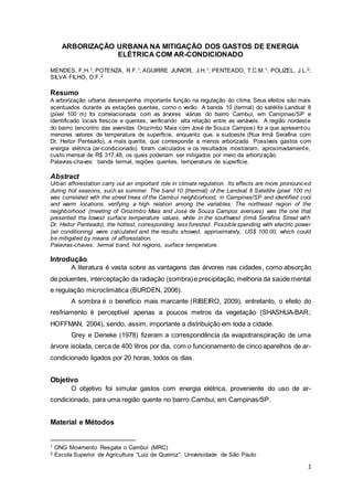 1
ARBORIZAÇÃO URBANA NA MITIGAÇÃO DOS GASTOS DE ENERGIA
ELÉTRICA COM AR-CONDICIONADO
MENDES, F.H.1; POTENZA, R.F.1; AGUIRRE JUNIOR, J.H.1; PENTEADO, T.C.M.1; POLIZEL, J.L.2;
SILVA FILHO, D.F.2
Resumo
A arborização urbana desempenha importante função na regulação do clima. Seus efeitos são mais
acentuados durante as estações quentes, como o verão. A banda 10 (termal) do satélite Landsat 8
(pixel 100 m) foi correlacionada com as árvores viárias do bairro Cambuí, em Campinas/SP e
identificado locais frescos e quentes, verificando alta relação entre as variáveis. A região nordeste
do bairro (encontro das avenidas Orozimbo Maia com José de Souza Campos) foi a que apresentou
menores valores de temperatura de superfície, enquanto que, a sudoeste (Rua Irmã Serafina com
Dr. Heitor Penteado), a mais quente, que corresponde a menos arborizada. Possíveis gastos com
energia elétrica (ar-condicionado) foram calculados e os resultados mostraram, aproximadamente,
custo mensal de R$ 317,48, os quais poderiam ser mitigados por meio da arborização.
Palavras-chaves: banda termal, regiões quentes, temperatura de superfície.
Abstract
Urban afforestation carry out an important role in climate regulation. Its effects are more pronounced
during hot seasons, such as summer. The band 10 (thermal) of the Landsat 8 Satellite (pixel 100 m)
was correlated with the street trees of the Cambuí neighborhood, in Campinas/SP and identified cool
and warm locations, verifying a high relation among the variables. The northeast region of the
neighborhood (meeting of Orozimbo Maia and José de Souza Campos avenues) was the one that
presented the lowest surface temperature values, while in the southwest (Irmã Serafina Street with
Dr. Heitor Penteado), the hottest, corresponding less forested. Possiblespending with electric power
(air conditioning) were calculated and the results showed, approximately, US$ 100.00, which could
be mitigated by means of afforestation.
Palavras-chaves: termal band, hot regions, surface temperature.
Introdução
A literatura é vasta sobre as vantagens das árvores nas cidades, como absorção
de poluentes, interceptação da radiação (sombra)e precipitação, melhoria da saúde mental
e regulação microclimática (BURDEN, 2006).
A sombra é o benefício mais marcante (RIBEIRO, 2009), entretanto, o efeito do
resfriamento é perceptível apenas a poucos metros da vegetação (SHASHUA-BAR;
HOFFMAN, 2004), sendo, assim, importante a distribuição em toda a cidade.
Grey e Deneke (1978) fizeram a correspondência da evapotranspiração de uma
árvore isolada, cerca de 400 litros por dia, com o funcionamento de cinco aparelhos de ar-
condicionado ligados por 20 horas, todos os dias.
Objetivo
O objetivo foi simular gastos com energia elétrica, proveniente do uso de ar-
condicionado, para uma região quente no bairro Cambuí, em Campinas/SP.
Material e Métodos
1 ONG Movimento Resgate o Cambuí (MRC)
2 Escola Superior de Agricultura “Luiz de Queiroz”, Universidade de São Paulo
 