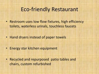 Windows and terrace – for natural         lighting and view of parkIndoor playground made from recycled	materialsCork floor and doorsEco-friendly RestaurantRestroom uses low flow fixtures, high efficiency toilets, waterless urinals, touchless faucetsHand dryers instead of paper towelsEnergy star kitchen equipmentRecycled and repurposed  patio tables and chairs, custom refurbishedEco-friendlyWaste bins for produceCollected and eventually used for soil nourishmentNatural lightingServe water upon requestUse of area farmers and producersFeature their names in our menu  