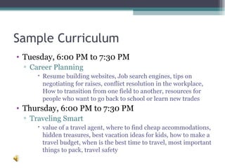 Sample Curriculum  Tuesday, 6:00 PM to 7:30 PM Career Planning Resume building websites, Job search engines, tips on negotiating for raises, conflict resolution in the workplace, How to transition from one field to another, resources for people who want to go back to school or learn new trades  Thursday, 6:00 PM to 7:30 PM Traveling Smart value of a travel agent, where to find cheap accommodations, hidden treasures, best vacation ideas for kids, how to make a travel budget, when is the best time to travel, most important things to pack, travel safety  