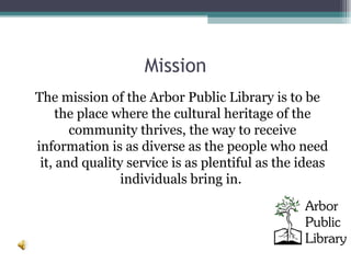 Mission The mission of the Arbor Public Library is to be the place where the cultural heritage of the community thrives, the way to receive information is as diverse as the people who need it, and quality service is as plentiful as the ideas individuals bring in.  