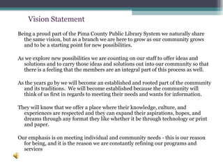 Being a proud part of the Pima County Public Library System we naturally share the same vision, but as a branch we are here to grow as our community grows and to be a starting point for new possibilities.   As we explore new possibilities we are counting on our staff to offer ideas and solutions and to carry those ideas and solutions out into our community so that there is a feeling that the members are an integral part of this process as well.   As the years go by we will become an established and rooted part of the community and its traditions.  We will become established because the community will think of us first in regards to meeting their needs and wants for information.  They will know that we offer a place where their knowledge, culture, and experiences are respected and they can expand their aspirations, hopes, and dreams through any format they like whether it be through technology or print and paper.   Our emphasis is on meeting individual and community needs - this is our reason for being, and it is the reason we are constantly refining our programs and services  Vision Statement 