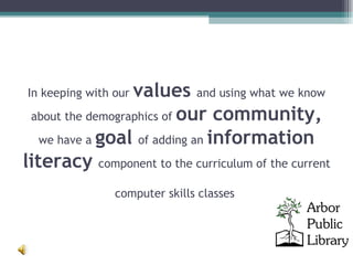 In keeping with our  values   and using what we know about the demographics of  our community,  we have a  goal   of adding an  information literacy  component to the curriculum of the current  computer skills classes  