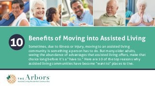 10 Benefits of Moving into Assisted Living
Sometimes, due to illness or injury, moving to an assisted living
community is something a person has to do. But many older adults,
seeing the abundance of advantages that assisted living offers, make that
choice long before it’s a “have to.” Here are 10 of the top reasons why
assisted living communities have become “want to” places to live.
 