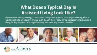 What Does a Typical Day in
Assisted Living Look Like?
If you’re considering moving to an assisted living facility, you’re probably wondering what it
would be like to actually live in one. Even though there really isn’t a typical day, most assisted
living facility residents will begin their day the same way — with breakfast.
 