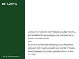 ARBOR.COM • 1.800.ARBOR.10
About Us
Arbor Realty Trust, Inc. (NYSE:ABR) is a nationwide real estate investment trust and direct lender, providing loan
origination and servicing for multifamily, single-family rental (SFR) portfolios, seniors housing, healthcare and other
diverse commercial real estate assets. Headquartered in Uniondale, New York, Arbor manages a multibillion-dollar
servicing portfolio, specializing in government-sponsored enterprise products. Arbor is a Fannie Mae DUS® lender and
Freddie Mac Optigo Seller/Servicer. Arbor’s product platform also includes CMBS, bridge, mezzanine and preferred
equity loans. Rated by Standard and Poor’s and Fitch Ratings, Arbor is committed to building on its reputation for
service, quality and customized solutions with an unparalleled dedication to providing our clients excellence over the
entire life of a loan.
The research contained in this report should not be construed as a solicitation to and/or trade. All opinions, news,
research, analyses, prices or other information is provided as general market commentary and not as investment advice;
all information is subject to change. Arbor, its members, shareholders, employees, agents and representatives do not
warrant the completeness, accuracy or timeliness of the information supplied, and shall not be liable for any loss or
damages, consequential or otherwise, which may arise from the use or reliance on the content contained herein. Past
performance is not indicative of future performance.
 