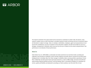 ARBOR.COM • 1.800.ARBOR.10
About Us
Arbor Realty Trust, Inc. (NYSE:ABR) is a nationwide real estate investment trust and direct lender, providing loan
origination and servicing for multifamily, seniors housing, healthcare and other diverse commercial real estate assets.
Headquartered in Uniondale, New York, Arbor manages a multibillion-dollar servicing portfolio, specializing in Fannie
Mae, Freddie Mac and other government-sponsored enterprises, as well as CMBS, bridge, mezzanine and preferred
equity lending. Rated by Standard and Poor’s and Fitch Ratings, Arbor is committed to building on its reputation for
service, quality and flexibility and dedicated to providing our clients excellence over the entire life of a loan.
The research contained in this report should not be construed as a solicitation to and/or trade. All opinions, news,
research, analyses, prices or other information is provided as general market commentary and not as investment advice;
all information is subject to change. Arbor, its members, shareholders, employees, agents and representatives do not
warrant the completeness, accuracy or timeliness of the information supplied, and shall not be liable for any loss or
damages, consequential or otherwise, which may arise from the use or reliance on the content contained herein. Past
performance is not indicative of future performance.
 