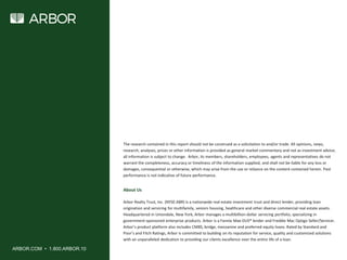 ARBOR.COM • 1.800.ARBOR.10
About Us
Arbor Realty Trust, Inc. (NYSE:ABR) is a nationwide real estate investment trust and direct lender, providing loan
origination and servicing for multifamily, seniors housing, healthcare and other diverse commercial real estate assets.
Headquartered in Uniondale, New York, Arbor manages a multibillion-dollar servicing portfolio, specializing in
government-sponsored enterprise products. Arbor is a Fannie Mae DUS® lender and Freddie Mac Optigo Seller/Servicer.
Arbor’s product platform also includes CMBS, bridge, mezzanine and preferred equity loans. Rated by Standard and
Poor’s and Fitch Ratings, Arbor is committed to building on its reputation for service, quality and customized solutions
with an unparalleled dedication to providing our clients excellence over the entire life of a loan.
The research contained in this report should not be construed as a solicitation to and/or trade. All opinions, news,
research, analyses, prices or other information is provided as general market commentary and not as investment advice;
all information is subject to change. Arbor, its members, shareholders, employees, agents and representatives do not
warrant the completeness, accuracy or timeliness of the information supplied, and shall not be liable for any loss or
damages, consequential or otherwise, which may arise from the use or reliance on the content contained herein. Past
performance is not indicative of future performance.
 