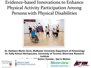 Evidence-based Innovations to Enhance
Physical Activity Participation Among
Persons with Physical Disabilities
1
Dr. Kathleen Martin Ginis, McMaster University Department of Kinesiology
Dr. Kelly Arbour-Nicitopoulos, University of Toronto; Bloorview Research
Institute
Julian Baird, SCI Action Canada - Get in Motion
 