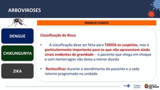 18
ARBOVIROSES
MANEJO CLÍNICO
DENGUE
ZIKA
CHIKUNGUNYA
Classificação de Risco
• A classificação deve ser feita para TODOS os suspeitos, mas é
particularmente importante para os que não apresentam ainda
sinais evidentes de gravidade - o paciente que chega em choque
e com hemorragias não deixa a menor dúvida
• Reclassificar durante o atendimento do paciente e a cada
retorno programado na unidade.
 