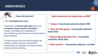 2
ARBOVIROSES
O que são Arbovírus?
✓de “arthropod borne virus”
✓parte de seu ciclo de replicação ocorre nos
artrópodes (possuem patas articuladas –
insetos, aracnídeos, etc.), podendo ser
transmitidos aos seres humanos e outros animais
pela sua picada
✓Estima-se que haja mais de 545 espécies de
arbovírus, dentre as quais, mais de 150
relacionadas com doenças em seres humanos,
sendo a maioria zoonótica
Quais arboviroses são importantes no MSP?
✓ Dengue –transmissão autóctone desde 1999
✓ Febre da Chikungunya - transmissão autóctone
desde 2016
✓ Doença Aguda pelo Zika Vírus - transmissão
autóctone desde 2016
✓ Febre amarela – transmissão autóctone em 2018
 