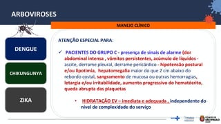 21
ARBOVIROSES
MANEJO CLÍNICO
DENGUE
ZIKA
CHIKUNGUNYA
ATENÇÃO ESPECIAL PARA:
✓ PACIENTES DO GRUPO C - presença de sinais de alarme (dor
abdominal intensa , vômitos persistentes, acúmulo de líquidos -
ascite, derrame pleural, derrame pericárdico - hipotensão postural
e/ou lipotimia, hepatomegalia maior do que 2 cm abaixo do
rebordo costal, sangramento de mucosa ou outras hemorragias,
letargia e/ou irritabilidade, aumento progressivo do hematócrito,
queda abrupta das plaquetas
• HIDRATAÇÃO EV – imediata e adequada , independente do
nível de complexidade do serviço
 