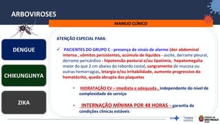 24
ARBOVIROSES
MANEJO CLÍNICO
ATENÇÃO ESPECIAL PARA:
✓ PACIENTES DO GRUPO C - presença de sinais de alarme (dor abdominal
intensa , vômitos persistentes, acúmulo de líquidos - ascite, derrame pleural,
derrame pericárdico - hipotensão postural e/ou lipotimia, hepatomegalia
maior do que 2 cm abaixo do rebordo costal, sangramento de mucosa ou
outras hemorragias, letargia e/ou irritabilidade, aumento progressivo do
hematócrito, queda abrupta das plaquetas
• HIDRATAÇÃO EV – imediata e adequada , independente do nível de
complexidade do serviço
• INTERNAÇÃO MÍNIMA POR 48 HORAS – garantia de
condições clínicas estáveis
DENGUE
ZIKA
CHIKUNGUNYA
 
