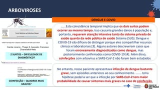 31
ARBOVIROSES
DENGUE E COVID
Camila Lorenz∗; Thiago S. Azevedo; Francisco
Chiaravalloti-Neto
COINFECÇÃO – QUADROS MAIS
GRAVES?
2 SURTOS – DIFICULDADE DE
DIAGNÓSTICO?
......Esta coincidência temporal implica que os dois surtos podem
ocorrer ao mesmo tempo. Isso causaria grandes danos à população e,
portanto, requerem atenção intensiva tanto do sistema privado de
saúde quanto da rede pública de saúde Sistema (SUS). Dengue e
COVID-19 são difíceis de distinguir porque eles compartilhar recursos
clínicos e laboratoriais [3]. Alguns autores descreveram casos que
foram erroneamente diagnosticados como dengue, mas
posteriormente confirmados como COVID-19 [4]. Além disso,
coinfecções com arbovírus e SARS-CoV-2 não foram bem estudados
No entanto, nosso paciente apresentava infecção de dengue bastante
grave, sem episódios anteriores ao seu conhecimento. ....... Uma
hipótese poderia ser que a infecção por SARS-CoV-2 tem maior
probabilidade de causar sintomas mais graves no caso de coinfecção.
 