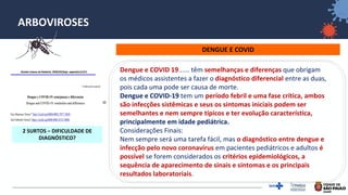 32
ARBOVIROSES
DENGUE E COVID
Camila Lorenz∗; Thiago S. Azevedo; Francisco
Chiaravalloti-Neto
2 SURTOS – DIFICULDADE DE
DIAGNÓSTICO?
Dengue e COVID 19...... têm semelhanças e diferenças que obrigam
os médicos assistentes a fazer o diagnóstico diferencial entre as duas,
pois cada uma pode ser causa de morte.
Dengue e COVID-19 tem um período febril e uma fase crítica, ambos
são infecções sistêmicas e seus os sintomas iniciais podem ser
semelhantes e nem sempre típicos e ter evolução característica,
principalmente em idade pediátrica.
Considerações Finais:
Nem sempre será uma tarefa fácil, mas o diagnóstico entre dengue e
infecção pelo novo coronavírus em pacientes pediátricos e adultos é
possível se forem considerados os critérios epidemiológicos, a
sequência de aparecimento de sinais e sintomas e os principais
resultados laboratoriais.
 